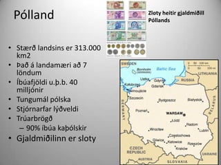 Pólland
• Stærð landsins er 313.000
km2
• Það á landamæri að 7
löndum
• Íbúafjöldi u.þ.b. 40
milljónir
• Tungumál pólska
• Stjórnarfar lýðveldi
• Trúarbrögð
– 90% íbúa kaþólskir

• Gjaldmiðilinn er sloty

Zloty heitir gjaldmiðill
Póllands

 