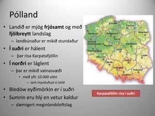 Pólland
• Landið er mjög frjósamt og með
fjölbreytt landslag
– landbúnaður er mikið stundaður

• Í suðri er hálent
– þar rísa Karpatafjöllin

• Í norðri er láglent
– þar er mikið vatnasvæði
• með yfir 10.000 vötn
– sem mynduðust á ísöld

• Bledów eyðimörkin er í suðri
• Sumrin eru hlý en vetur kaldur
– dæmigert meginlandsloftslag

Karpataföllin rísa í suðri

 