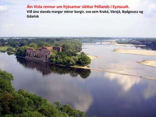 Áin Visla rennur um frjósamar sléttur Póllands í Eystasalt.
Við ána standa margar stórar borgir, svo sem Kraká, Varsjá, Bydgoszcz og
Gdańsk

 