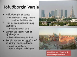 Höfuðborgin Varsjá
• Höfuðborgin er Varsjá
– er líka stærsta borg landsins
• með um 2 milljónir íbúa

• Hún er í miðju landinu og
stendur á
– bökkum árinnar Vislu

• Borgin var lögð í rúst af
Þjóðverjum
– í seinni heimsstyrjöldinni

• Borgin var endurbyggð með
stuðningi annarra landa
– reynt var að fylgja
upprunalegum teikningum
Gamli bærinn í Varsjá er á
heimsminjaskrá UNESCO

 