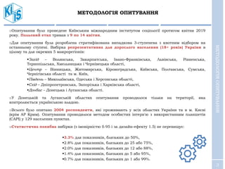 3
oОпитування було проведене Київським міжнародним інститутом соціології протягом квітня 2019
року. Польовий етап тривав з 9 по 14 квітня.
oДля опитування була розроблена стратифікована випадкова 3-ступенева з квотним відбором на
останньому ступені. Вибірка репрезентативна для дорослого населення (18+ років) України в
цілому та для окремих 5 макрорегіонів:
Захід – Волинська, Закарпатська, Івано-Франківська, Львівська, Рівненська,
Тернопільська, Хмельницька і Чернівецька області,
Центр – Вінницька, Житомирська, Кіровоградська, Київська, Полтавська, Сумська,
Чернігівська області та м. Київ,
Південь – Миколаївська, Одеська і Херсонська області,
Схід – Дніпропетровська, Запорізька і Харківська області,
Донбас – Донецька і Луганська області.
oУ Донецькій та Луганській областях опитування проводилося тільки на території, яка
контролюється українською владою.
oВсього було опитано 2004 респонденти, які проживають у всіх областях України та в м. Києві
(крім АР Крим). Опитування проводилося методом особистих інтерв'ю з використанням планшетів
(САРІ) у 129 населених пунктах.
oСтатистична похибка вибірки (з імовірністю 0.95 і за дизайн-ефекту 1.5) не перевищує:
3.3% для показників, близьких до 50%,
2.8% для показників, близьких до 25 або 75%,
2.0% для показників, близьких до 12 або 88%,
1.4% для показників, близьких до 5 або 95%,
0.7% для показників, близьких до 1 або 99%.
МЕТОДОЛОГІЯ ОПИТУВАННЯ
МЕТОДОЛОГІЯОПИТУВАННЯ
 