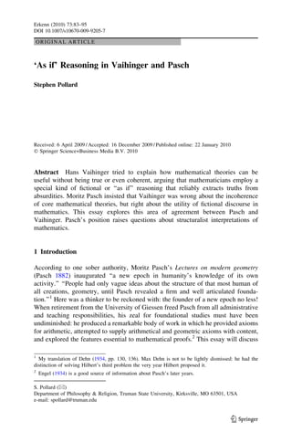 ORIGINAL ARTICLE
‘As if’ Reasoning in Vaihinger and Pasch
Stephen Pollard
Received: 6 April 2009 / Accepted: 16 December 2009 / Published online: 22 January 2010
Ó Springer Science+Business Media B.V. 2010
Abstract Hans Vaihinger tried to explain how mathematical theories can be
useful without being true or even coherent, arguing that mathematicians employ a
special kind of ﬁctional or ‘‘as if’’ reasoning that reliably extracts truths from
absurdities. Moritz Pasch insisted that Vaihinger was wrong about the incoherence
of core mathematical theories, but right about the utility of ﬁctional discourse in
mathematics. This essay explores this area of agreement between Pasch and
Vaihinger. Pasch’s position raises questions about structuralist interpretations of
mathematics.
1 Introduction
According to one sober authority, Moritz Pasch’s Lectures on modern geometry
(Pasch 1882) inaugurated ‘‘a new epoch in humanity’s knowledge of its own
activity.’’ ‘‘People had only vague ideas about the structure of that most human of
all creations, geometry, until Pasch revealed a ﬁrm and well articulated founda-
tion.’’1
Here was a thinker to be reckoned with: the founder of a new epoch no less!
When retirement from the University of Giessen freed Pasch from all administrative
and teaching responsibilities, his zeal for foundational studies must have been
undiminished: he produced a remarkable body of work in which he provided axioms
for arithmetic, attempted to supply arithmetical and geometric axioms with content,
and explored the features essential to mathematical proofs.2
This essay will discuss
S. Pollard (&)
Department of Philosophy & Religion, Truman State University, Kirksville, MO 63501, USA
e-mail: spollard@truman.edu
1
My translation of Dehn (1934, pp. 130, 136). Max Dehn is not to be lightly dismissed: he had the
distinction of solving Hilbert’s third problem the very year Hilbert proposed it.
2
Engel (1934) is a good source of information about Pasch’s later years.
123
Erkenn (2010) 73:83–95
DOI 10.1007/s10670-009-9205-7
 