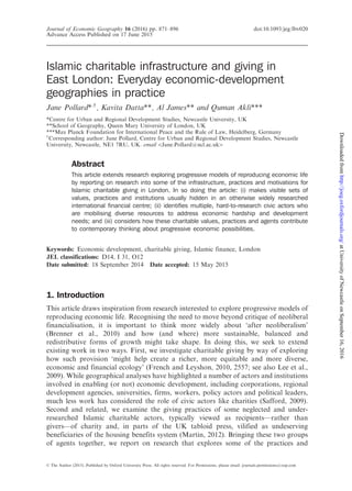 Islamic charitable infrastructure and giving in
East London: Everyday economic-development
geographies in practice
Jane Pollard*,y
, Kavita Datta**, Al James** and Quman Akli***
*Centre for Urban and Regional Development Studies, Newcastle University, UK
**School of Geography, Queen Mary University of London, UK
***Max Planck Foundation for International Peace and the Rule of Law, Heidelberg, Germany
y
Corresponding author: Jane Pollard, Centre for Urban and Regional Development Studies, Newcastle
University, Newcastle, NE1 7RU, UK. email 5Jane.Pollard@ncl.ac.uk4
Abstract
This article extends research exploring progressive models of reproducing economic life
by reporting on research into some of the infrastructure, practices and motivations for
Islamic charitable giving in London. In so doing the article: (i) makes visible sets of
values, practices and institutions usually hidden in an otherwise widely researched
international financial centre; (ii) identifies multiple, hard-to-research civic actors who
are mobilising diverse resources to address economic hardship and development
needs; and (iii) considers how these charitable values, practices and agents contribute
to contemporary thinking about progressive economic possibilities.
Keywords: Economic development, charitable giving, Islamic finance, London
JEL classifications: D14, I 31, O12
Date submitted: 18 September 2014 Date accepted: 15 May 2015
1. Introduction
This article draws inspiration from research interested to explore progressive models of
reproducing economic life. Recognising the need to move beyond critique of neoliberal
financialisation, it is important to think more widely about ‘after neoliberalism’
(Brenner et al., 2010) and how (and where) more sustainable, balanced and
redistributive forms of growth might take shape. In doing this, we seek to extend
existing work in two ways. First, we investigate charitable giving by way of exploring
how such provision ‘might help create a richer, more equitable and more diverse,
economic and financial ecology’ (French and Leyshon, 2010, 2557; see also Lee et al.,
2009). While geographical analyses have highlighted a number of actors and institutions
involved in enabling (or not) economic development, including corporations, regional
development agencies, universities, firms, workers, policy actors and political leaders,
much less work has considered the role of civic actors like charities (Safford, 2009).
Second and related, we examine the giving practices of some neglected and under-
researched Islamic charitable actors, typically viewed as recipients—rather than
givers—of charity and, in parts of the UK tabloid press, vilified as undeserving
beneficiaries of the housing benefits system (Martin, 2012). Bringing these two groups
of agents together, we report on research that explores some of the practices and
ß The Author (2015). Published by Oxford University Press. All rights reserved. For Permissions, please email: journals.permissions@oup.com
Journal of Economic Geography 16 (2016) pp. 871–896 doi:10.1093/jeg/lbv020
Advance Access Published on 17 June 2015
atUniversityofNewcastleonSeptember16,2016http://joeg.oxfordjournals.org/Downloadedfrom
 