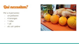 Què necessitem?
Per a 4 persones:
- un pollastre
- 4 taronges
- 1 ceba
- 1 all
- oli, sal i pebre
 