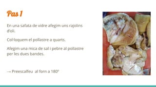 Pas 1
En una safata de vidre afegim uns rajolins
d’oli.
Col·loquem el pollastre a quarts.
Afegim una mica de sal i pebre al pollastre
per les dues bandes.
→ Preescalfeu al forn a 180º
 