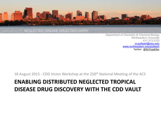 ENABLING DISTRIBUTED NEGLECTED TROPICAL
DISEASE DRUG DISCOVERY WITH THE CDD VAULT
18 August 2015 - CDD Vision Workshop at the 250th National Meeting of the ACS
Michael Pollastri, Ph.D.,
Department of Chemistry & Chemical Biology
Northeastern University
617.373.2703
m.pollastri@neu.edu
www.northeastern.edu/pollastri
Twitter: @NUTrypKiller
 