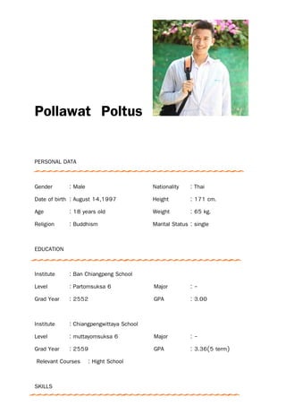 Pollawat Poltus
PERSONAL DATA
Gender : Male Nationality : Thai
Date of birth : August 14,1997 Height : 171 cm.
Age : 18 years old Weight : 65 kg.
Religion : Buddhism Marital Status : single
EDUCATION
Institute : Ban Chiangpeng School
Level : Partomsuksa 6 Major : -
Grad Year : 2552 GPA : 3.00
Institute : Chiangpengwittaya School
Level : muttayomsuksa 6 Major : -
Grad Year : 2559 GPA : 3.36(5 term)
Relevant Courses : Hight School
SKILLS
 