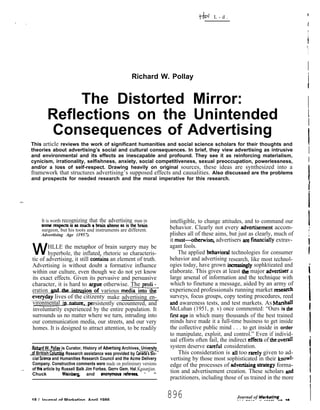 t-b    L-d.                                   I
.,
                                                                                                                                         I
                                                                                                                                          I
                                                                                                                                          1
                                                                                                                                         “}
                                                                                                                                         I
                                                            Richard W. Pollay                                                            i
                                                                                                                                         [
                    The Distorted Mirror:                                                                                                I
               Reflections on the Unintended                                                                                             i
                                                                                                                                         i
               Consequences of Advertising
      This article reviews the work of significant humanities and social science scholars for their thoughts and                          I
      theories about advertising’s social and cultural consequences. In brief, they view advertising as intrusive
      and environmental and its effects as inescapable and profound. They see it as reinforcing materialism,
                                                                                                                                             i
      cynicism, irrationality, selfishness, anxiety, social competitiveness, sexual preoccupation, powerlessness,                            I
      and/or a loss of self-respect. Drawing heavily on original sources, these ideas are synthesized into a
      framework that structures advertising’s supposed effects and causalities. Also discussed are the problems
      and prospects for needed research and the moral imperative for this research.
                                                                                                                                          I
                                                                                                                                          .
-.
                                                                                                                                             I

            It is worth recognizing that the advertising man in
            somercspcch isasmuch abrainattcrcr asisthcbmin
            surgeon, but his toots and instruments are different.
           Advertising Age (1957).
                                                                              intelligible, to change attitudes, and to command our
                                                                              behavior. Clearly not every tiverti~ment accom-
                                                                              plishes all of these aims, but just as clearly, much of
                                                                                                                                          II
                                                                              it must-othetwi~ advertisers are financi~ly extrav-
                                                                                                                                             1
       w       HLLE the metaphor of brain surgery may be
               hyperbole, the inflated, rhetoric so characteris-
       tic of advertising, it still con~ains an element of truth.
                                                                              agant fools.
                                                                                   The applied ~havioral technologies for consumer
                                                                              behavior and advertising research, like most technol-
                                                                                                                                             I
                                                                                                                                              *
       Advertising is without doubt a formative influence                     ogies today, have grown incmasiig]y sophktieated and
       within our culture, even though we do not yet know                     elaborate. This gives at least the major tivertiser a
                                                                              large arsenal of information and the technique with
                                                                                                                                             1
       its exact effects. Given its pervasive and persuasive
       character, it is hard to argue otherwise. The txolif -                 which to finetune a message, aided by an army of
       eration ~ion ;f various tned~                                          experienced professionals running market reseaXh
       ever@ay lives of the citizenty make advertising en-                    surveys, focus groups, copy testing procedures, reed
                                                                                                                                             I
       vironmental i                 rsistently encountered, and              md awareness tests, and test markets. AS Marshall
       involuntarily experienced by the entire population. It                 McLuhan (1951, p. v) once commented: “Ours is the               1.
       surrounds us no matter where we turn, intruding into                   first age in which many thousands of the best trained
       our communication media, our streets, and our very                     minds have made it a full-time business to get inside
       homes. It is designed to attract attention, to be readily              the collective public mind . . . to get inside in order
                                                                                                                                                 I
                                                                              to manipulate, exploit, and control.” Even if individ-             !
                                                                              ual efforts often fail, the indirect eff~ts of tie overd
                                                                              system deserve cimful consideration.                               [
       qrd W. Pollay is Curator, History of Advefiising Archives, Uni=
      ,of British Cd.urx@. Research assistance was provided by Ca~a’s So-          This consideration is aII too rardy given to ad-
       cial %tence and Humanities Research Council and the Acme Delivery      vertising by those most sophisticated in their knoWl-
       Company. Constructive comments were made on preliminary versions       edge of the processes of advetilng s~tegy forma-
 --    of tM article by Russell Balk Jim Forbes, Gerrv Gem. Hal Kassariian.
                                                                              tion and advertisement creation. These scholars and                I
       Chuck             Weinbe~ and anonynkus refere& - ‘ “ “
                                                                              practitioners, including those of us trained in the more
                                                                                                                                                 I
      18 / Journal of Marketing April 1986
                                                                              896                           Journal of Markotlng
                                                                                                            Vd 50        1SSS) l   ”
                                                                                                                                                 I
 