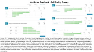First of all, it was a positive sign to see that all members of our target audience who had started the survey had finished it, giving us the opportuntiy to evaluate the
feedback based on complete opinions. However, a larger sample size would have benefitted us as it would have given more reliable feedback, and shown what the
overall wants and needs of the audience are. First of all, the feedabck from the Poll Daddy website survey shows that the majority of the audience frequently watch
music videos, meaning their feedback will be relevant . Furthermore, the majority also favoured the indie genre - this proves encouraging, and we will base our video
around this genre. Addditonally, the audieince also responded best to pre 20th century music, and so the song we will use is Good Enough by Mudhoney, released in
1991. In addtion to numerous refrences to pre - 2000 music icnons, such as Jimi Hendrix, the audience feedback shows this should be successful. The consensus on
happy and sad music videos was mixed, inciting us to take a mixed approach, using the deep lyrics of the song to give emotional weight while saying overtly cheerful
with the onscreen narrative. Finally, a band music video proved significantly more popular, and so a 4 man band will be exhibited in the video, in performance as well
as narrative.
Audience Feedback - Poll Daddy Survey
 