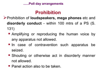 Prohibition
Prohibition of loudspeakers, mega phones etc and
disorderly conduct - within 100 mtrs of a PS (S.
131)
 Amplifying or reproducing the human voice by
any apparatus not allowed.
 In case of contravention such apparatus be
seized.
 Shouting or otherwise act in disorderly manner
not allowed.
 Panel action also to be taken.
......Poll day arrangements
 