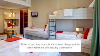 “Don’t expect too much, but it’s clean, cheap and the
drunk Germans are actually quite funny.”
 