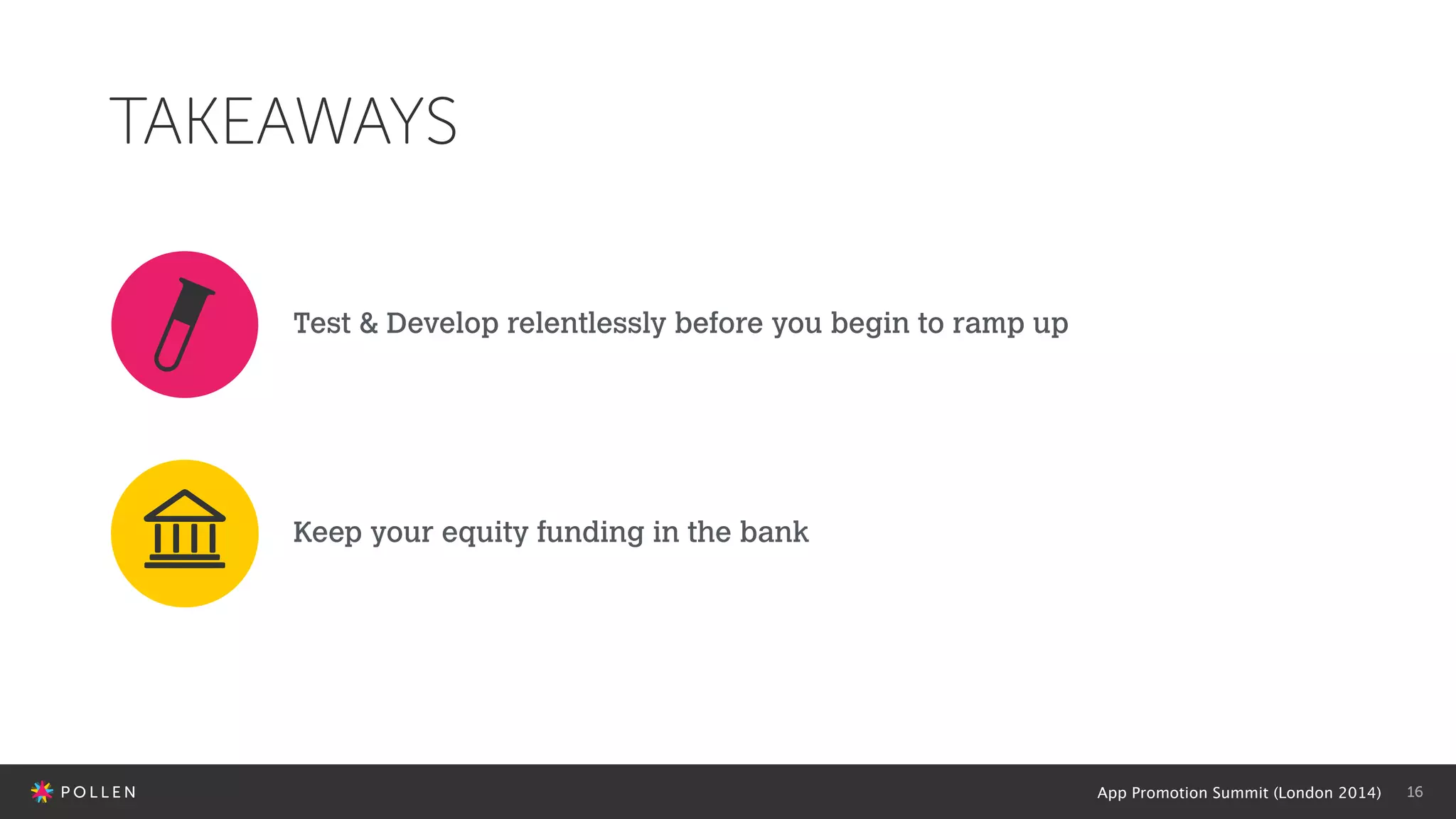 App Promotion Summit (London 2014) 16
TAKEAWAYS
Test & Develop relentlessly before you begin to ramp up
Keep your equity funding in the bank