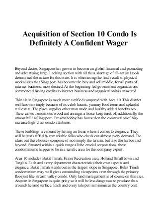Acquisition of Section 10 Condo Is
Definitely A Confident Wager
Beyond desire, Singapore has grown to become an global financial and promoting
and advertising large. Lacking section with all the a shortage of all-natural tools
determined the nature for this state. It is when using the final result of physical
weeknesses that Singapore has become the buy and sell middle, for all parts of
internet business, most desired. At the beginning fed government organizations
commenced having credits to internet business and organization has answered.
Thin air in Singapore is much more verified compared with Area 10. This district
well known simply because of its celeb haunts, yummy food items and splendid
real estate. The place supplies other man made and healthy added benefits too.
There exists a enormous woodland arrange, a horse keep track of, additionally, the
utmost hill in Singapore. Present hobby has focused on the construction of big-
increase high-class condo attributes.
These buildings are meant by having an focus when it comes to elegance. They
will be just staffed by remarkable folks who check out almost every demand. The
ideas out there houses comprise of not simply the terrain, but also the harbor and
beyond. Situated within a quick range all the crucial corporations, these
condominiums happen to be in a terrific area for this company expert.
Area 10 includes Bukit Timah, Farrer Recreation area, Holland Small town and
Tanglin. Each and every department characteristics their own aspects and
elegance. Bukit Timah stands out as the largest slope in Singapore. Bukit Timah
condominium may well gives outstanding viewpoints even through the primary
floorjust like stream valley condo. Only land management is of course on this area.
Acquire in Singapore is quite pricy so it will be less dangerous to produce than
around the land surface. Each and every tale put in minimizes the country cost.
 