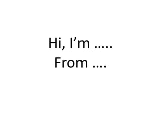 Hi, I’m ….. 
 From ….
 
