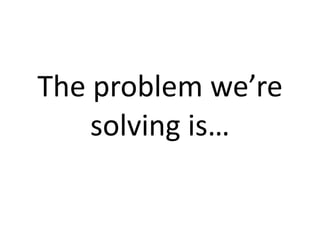 The problem we’re 
    solving is…
 