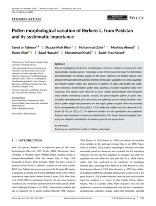 R E S E A R C H A R T I C L E
Pollen morphological variation of Berberis L. from Pakistan
and its systematic importance
Saeed ur Rahman1,2
| Shujaul Mulk Khan1
| Muhammad Zafar1
| Mushtaq Ahmad1
|
Raees Khan1
| Sajad Hussain1
| Muhammad Khalid3
| Sadaf-Ilyas Kayani2
1
Department of Plant Sciences, Quaid-i-Azam
University, Islamabad, Pakistan
2
Joint International Research Laboratory of
Metabolic & Developmental Sciences, Key
Laboratory of Urban Agriculture (South)
Ministry of Agriculture, Plant Biotechnology
Research Center, Fudan-SJTU-Nottingham
Plant Biotechnology R&D Center, School of
Agriculture and Biology, Shanghai Jiao Tong
University, Shanghai, China
3
School of Agriculture and Biology, Shanghai
Jiao Tong University, Shanghai, China
Correspondence
Shujaul Mulk Khan, Department of Plant
Sciences, Quaid-i-Azam University, Islamabad
44000, Pakistan.
Email: smkhan@qau.edu.pk
Review Editor: Alberto Diaspro
Abstract
Due to overlapping and diverse morphological characters, Berberis is among the most
taxonomically complex genera. Palynology is one of the taxonomic tools for delimitation
and identification of complex species. In this study, pollens of 10 Berberis species were
analyzed through light and scanning electron microscopy. Qualitative as well as quantita-
tive features (pollen shape, size, presence or absence of colpi, colpi length and width,
exine thickness, ornamentation, pollen class, aperture, and polar–equatorial ratio) were
measured. Five species were observed to have colpate (pantocolpate) with elongated
ends, radially symmetrical, isopolar, monads, and psilate-regulate pollens. In polar view,
six pollen were spheroidal, two were ovoid, one spherical, and one oblate. Similarly, varia-
tion in pollen length was prominent and the largest pollen on polar view was recorded
for B. psodoumbellata 60–65 μm (62.4 ± 0.9), while the smallest one was observed for B.
lycium 29–35 μm (32.2 ± 1). The observed variation in both quantitative and qualitative
features were important in taxonomic identification. This shows that palynological char-
acters are helpful in identification of Berberis genus at the species level.
K E Y W O R D S
Berberis genus, identification problems, Pakistan, pollen types
1 | INTRODUCTION
With 500 species, Berberis is an important genus of the family
Berberidaceae (Ahrendt, 1961; Frodin, 2004; Ghavipanje, Nasri,
Farhangfar, & Modaresi, 2016; Mokhber-Dezfuli, Saeidnia, Gohari, &
Kurepaz-Mahmoodabadi, 2014; Rao, Husain, Dutt, & Garg, 1998;
Rounsaville & Ranney, 2010; Schneider, 1905). The genus consists of
perennial shrubs, found in different countries of the world (Harber,
2012). From Pakistan, the genus is represented by 29 species (20 species,
6 subspecies, 2 varieties, and 1 forma) distributed mainly in the northern
mountainous ranges (Khan, Ahmad, Ahmad, & Azam, 2014; Khan, Shah,
et al., 2018). Different overlapping characters not only make the genus
complex but also problematic taxonomically which makes species identifi-
cation challenging (Sodagar et al., 2012). Environmental conditions also
play an important role in species variation (Ahrendt, 1961; Chapman,
1936; Khan et al., 2014; Rao et al., 1998). Leaf texture and serrations
show variation as the plant age increases (Rao et al., 1998; Tiwari,
Rawat, & Adhikari, 2012). Various morphological characters have been
extensively revised by taxonomists and concluded that the overlapping
characters not only vary from population to population but within the
population and even within the same plant (Rao et al., 1998). Various
studies have been conducted on the importance of morphology
(Ahrendt, 1961), palynology (Khan, Abidin, et al., 2017; Khan et al., 2018),
floral anatomy, (Rao et al., 1998; Khan, Ahmad, et al., 2017; Khan, Abidin,
et al., 2019), and DNA barcoding but still taxonomic problems exist in the
genus (Roy et al., 2010). Pollen characters have long been used to resolve
taxonomic problems in a number of plant families (Castro, Silveira,
Navarro, Paiva, & Coutinho, 2009). Pollen characters have not only
importance in taxonomic and phylogenetic study but also in paleobotany,
aeropalynology, pollination biology, pollen-pistil interaction, potential
Received: 26 December 2018 Revised: 30 April 2019 Accepted: 8 June 2019
DOI: 10.1002/jemt.23325
Microsc Res Tech. 2019;82:1593–1600. wileyonlinelibrary.com/journal/jemt © 2019 Wiley Periodicals, Inc. 1593
 