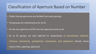 Classification of Aperture Based on Number
• Pollen having apertures are divided into seven groups.
• The groups are mentioned as N1 to N7.
• N1 has one aperture and N2 has two apertures and so on.
• N1 to N7 groups are also referred to respectively as monotreme, ditreme,
tritreme, tetratreme, pentatreme, hexatreme, and polytreme (Greek trema
means hole, opening, aperture)
36
 