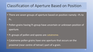 Classification of Aperture Based on Position
• There are seven groups of aperture based on position namely –P0 to
P6.
• Pollen grains having P0 group have uncertain or unknown position of
aperture.
• P1 groups of pollen and spores are catatreme.
• Catatreme pollen grains have one aperture that occurs on the
proximal (near centre of tetrad ) part of a grain.
38
 