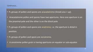 Continuous…
• P2 groups of pollen and spores are anacatatreme (Greek ana = up).
• Anacatatreme pollen and spores have two apertures. Here one aperture is on
the proximal pole and the other is on the distal pole
• P3 groups of pollen and spores are anatreme, i.e. the aperture is distal in
position.
• P4 groups of pollen and spore are zonotreme.
• A zonotreme pollen grain is having apertures on equator or sub-equator.
39
 