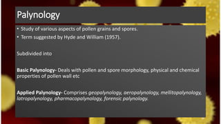 Palynology
• Study of various aspects of pollen grains and spores.
• Term suggested by Hyde and William (1957).
Subdivided into
Basic Palynology- Deals with pollen and spore morphology, physical and chemical
properties of pollen wall etc
Applied Palynology- Comprises geopalynology, aeropalynology, mellitopalynology,
latropalynology, pharmacopalynology, forensic palynology.
44
 