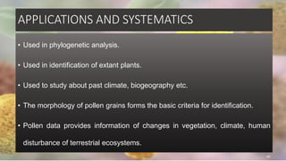 APPLICATIONS AND SYSTEMATICS
• Used in phylogenetic analysis.
• Used in identification of extant plants.
• Used to study about past climate, biogeography etc.
• The morphology of pollen grains forms the basic criteria for identification.
• Pollen data provides information of changes in vegetation, climate, human
disturbance of terrestrial ecosystems.
45
 