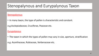 Stenopalynous and Eurypalynous Taxon
Stenopalynous
• In many taxon, the type of pollen is characteristic and constant.
e.g.Asclepiadaceae, Cruciferae, Poaceae etc.
Eurypalynous
• The taxon in which the types of pollen may vary in size, aperture, stratification
e.g. Acanthaceae, Rubiaceae, Verbenaceae etc.
47
 