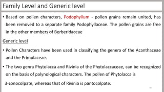 Family Level and Generic level
• Based on pollen characters, Podophyllum - pollen grains remain united, has
been removed to a separate family Podophyllaceae. The pollen grains are free
in the other members of Berberidaceae
Generic level
• Pollen Characters have been used in classifying the genera of the Acanthaceae
and the Primulaceae.
• The two genra Phytolacca and Rivinia of the Phytolaccaceae, can be recognized
on the basis of palynological characters. The pollen of Phytolacca is
3-zonocolpate, whereas that of Rivinia is pantocolpate.
48
 