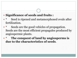  Significance of seeds and fruits :
 * Seed is ripened and metamorphosed ovule after
fertilization.
 * Seeds are the good vehicles of propagation.
Seeds are the most efficient propagules produced by
angiospermic plants.
 * The conquest of land by angiosperms is
due to the characteristics of seeds.
 