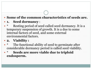 Some of the common characteristics of seeds are.
 1. Seed dormancy :
 * Resting period of seed called seed dormancy. It is a
temporary suspension of growth. It is a due to some
internal factors of seed, and some external
environmental factors.
 2. Viability :
 * The functional ability of seed to germinate after
considerable dormancy period is called seed viability.
 * Seeds are more viable due to triploid
endosperm.
 