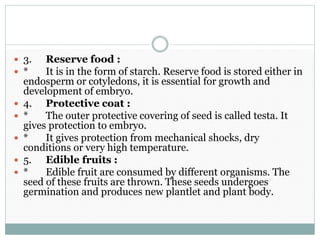  3. Reserve food :
 * It is in the form of starch. Reserve food is stored either in
endosperm or cotyledons, it is essential for growth and
development of embryo.
 4. Protective coat :
 * The outer protective covering of seed is called testa. It
gives protection to embryo.
 * It gives protection from mechanical shocks, dry
conditions or very high temperature.
 5. Edible fruits :
 * Edible fruit are consumed by different organisms. The
seed of these fruits are thrown. These seeds undergoes
germination and produces new plantlet and plant body.
 