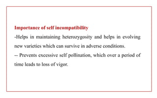 Importance of self incompatibility
-Helps in maintaining heterozygosity and helps in evolving
new varieties which can survive in adverse conditions.
-- Prevents excessive self pollination, which over a period of
time leads to loss of vigor.
 