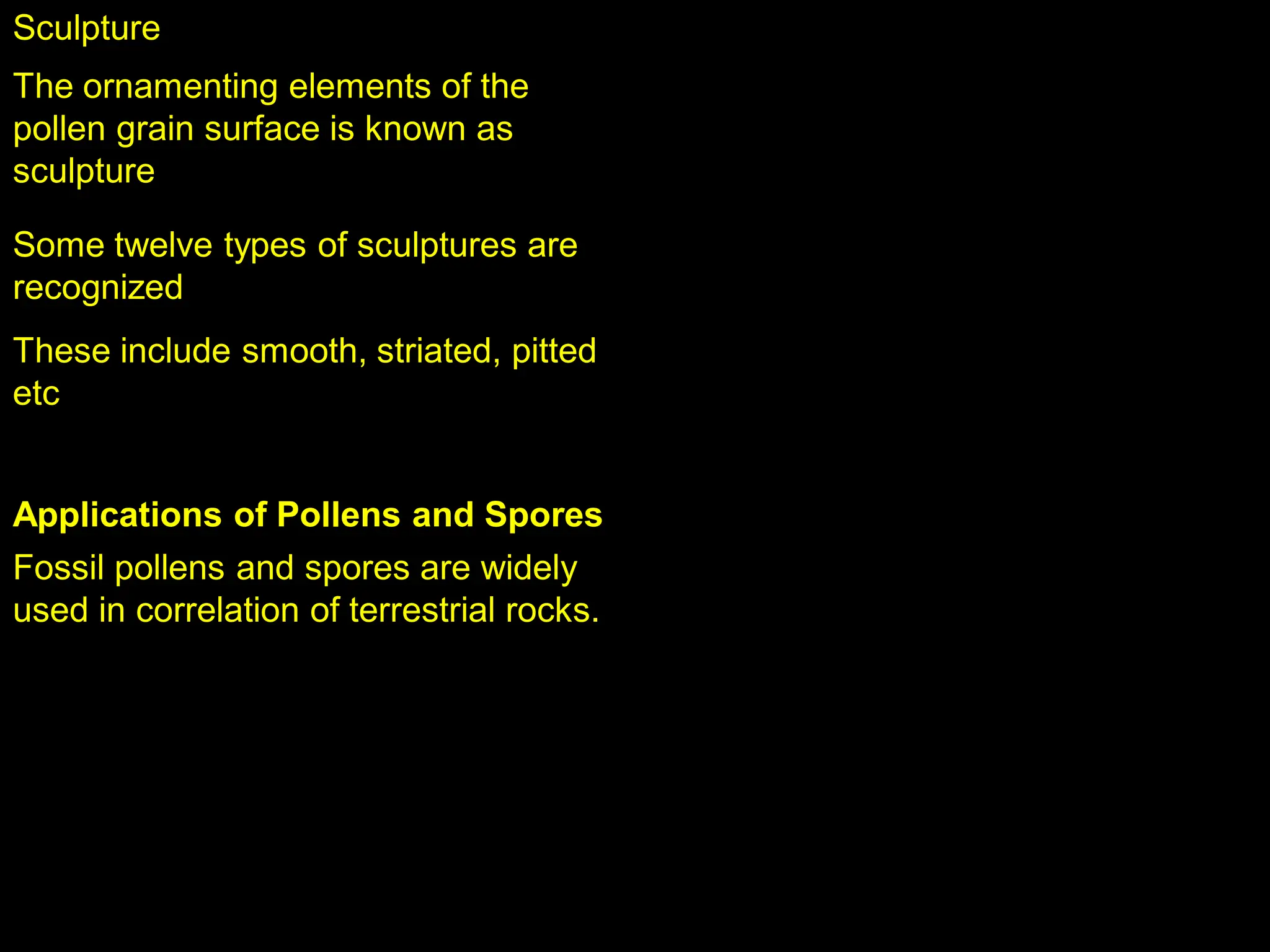 Sculpture
The ornamenting elements of the
pollen grain surface is known as
sculpture
Some twelve types of sculptures are
recognized
These include smooth, striated, pitted
etc
Applications of Pollens and Spores
Fossil pollens and spores are widely
used in correlation of terrestrial rocks.
 