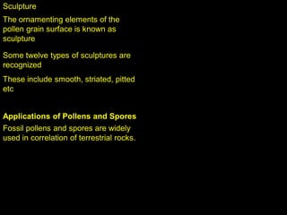 Sculpture
The ornamenting elements of the
pollen grain surface is known as
sculpture
Some twelve types of sculptures are
recognized
These include smooth, striated, pitted
etc
Applications of Pollens and Spores
Fossil pollens and spores are widely
used in correlation of terrestrial rocks.
 