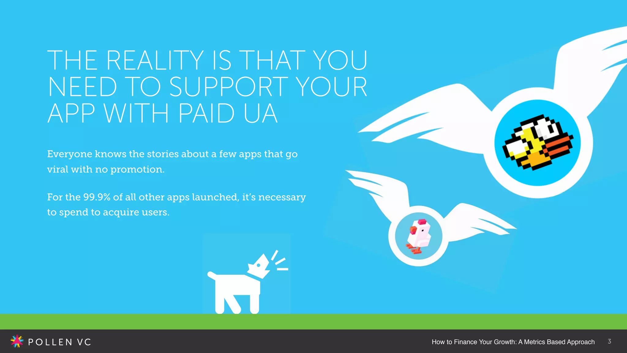 3
Everyone knows the stories about a few apps that go
viral with no promotion.
For the 99.9% of all other apps launched, it’s necessary
to spend to acquire users.
THE REALITY IS THAT YOU
NEED TO SUPPORT YOUR
APP WITH PAID UA
How to Finance Your Growth: A Metrics Based Approach
 