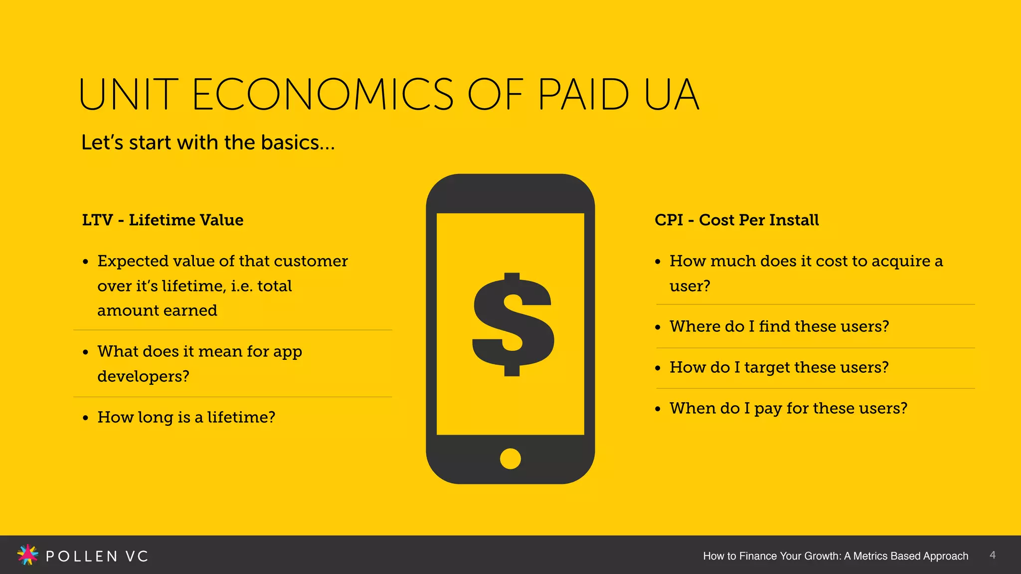 4
Let’s start with the basics…
UNIT ECONOMICS OF PAID UA
LTV - Lifetime Value
• Expected value of that customer
over it’s lifetime, i.e. total
amount earned
• What does it mean for app
developers?
• How long is a lifetime?
CPI - Cost Per Install
• How much does it cost to acquire a
user?
• Where do I ﬁnd these users?
• How do I target these users?
• When do I pay for these users?
How to Finance Your Growth: A Metrics Based Approach
 
