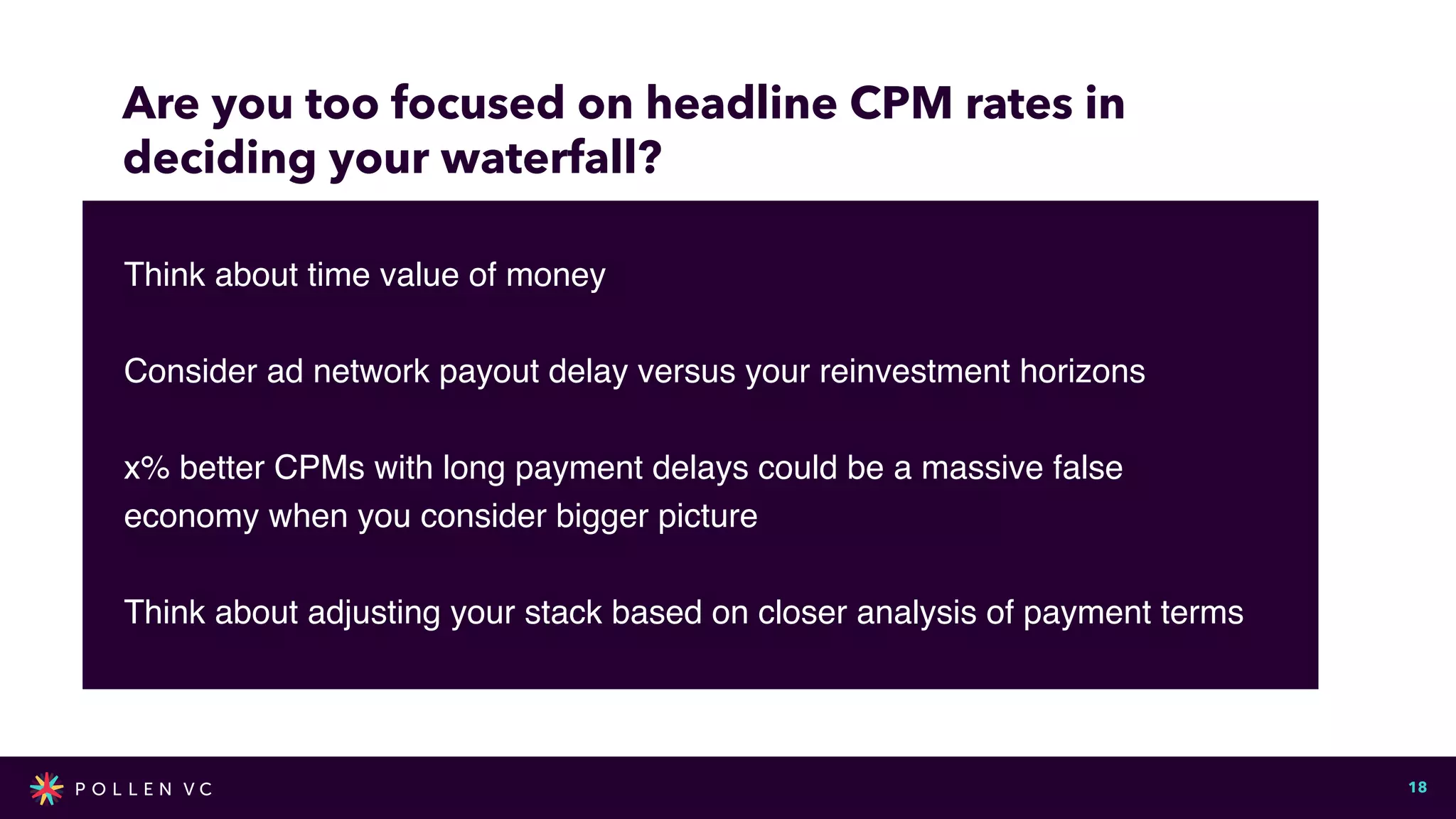 Are you too focused on headline CPM rates in


deciding your waterfall?
Now!
18
Think about time value of mone
y

Consider ad network payout delay versus your reinvestment horizon
s

x% better CPMs with long payment delays could be a massive false
economy when you consider bigger pictur
e

Think about adjusting your stack based on closer analysis of payment terms
 