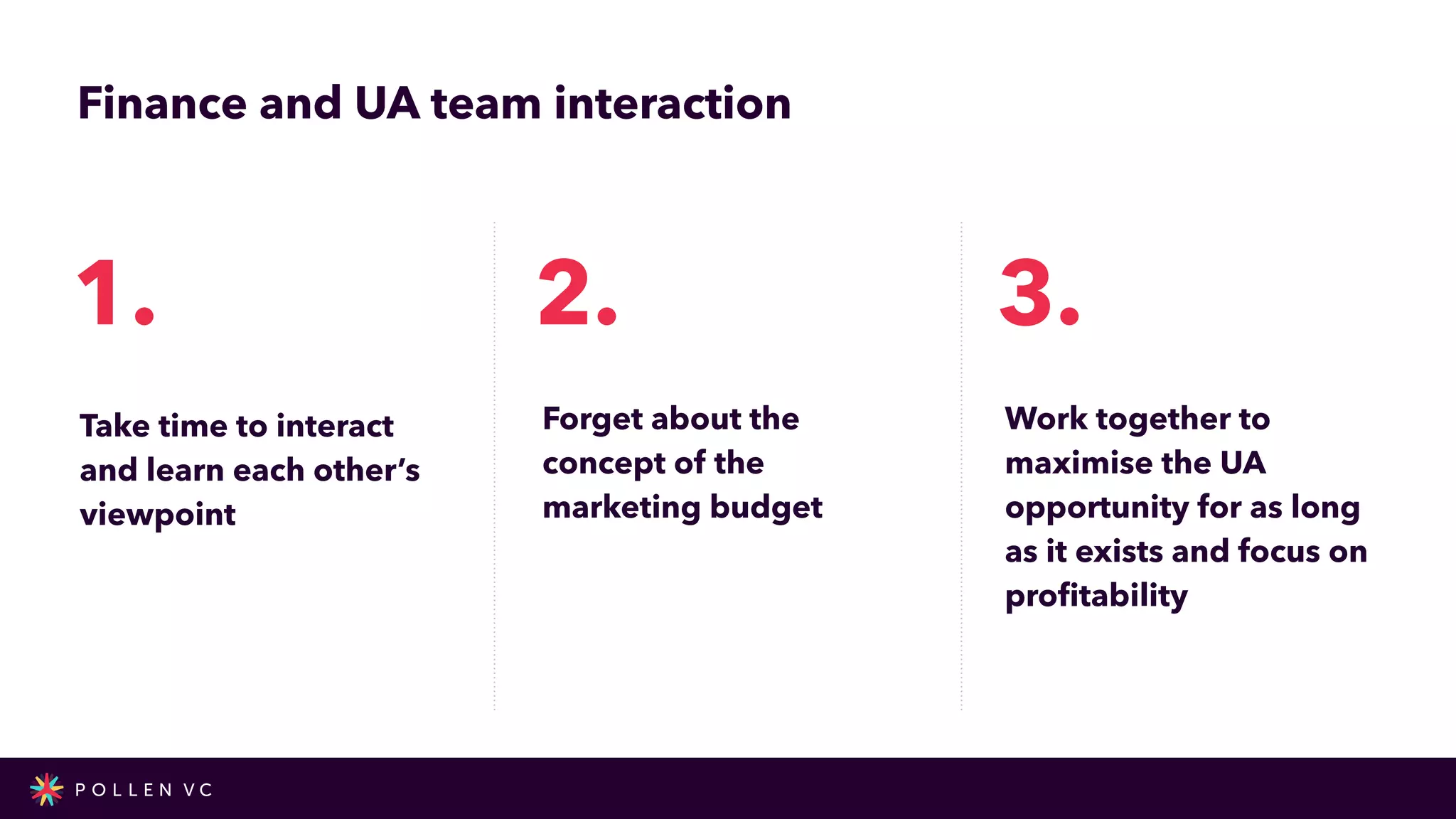 Finance and UA team interaction
Take time to interact
and learn each other’s
viewpoint
1.
Forget about the
concept of the
marketing budget
2.
Work together to
maximise the UA
opportunity for as long
as it exists and focus on
pro
fi
tability
3.
 