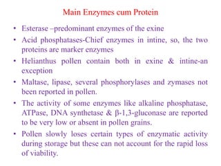 Main Enzymes cum Protein
• Esterase –predominant enzymes of the exine
• Acid phosphatases-Chief enzymes in intine, so, the two
proteins are marker enzymes
• Helianthus pollen contain both in exine & intine-an
exception
• Maltase, lipase, several phosphorylases and zymases not
been reported in pollen.
• The activity of some enzymes like alkaline phosphatase,
ATPase, DNA synthetase & β-1,3-gluconase are reported
to be very low or absent in pollen grains.
• Pollen slowly loses certain types of enzymatic activity
during storage but these can not account for the rapid loss
of viability.
 