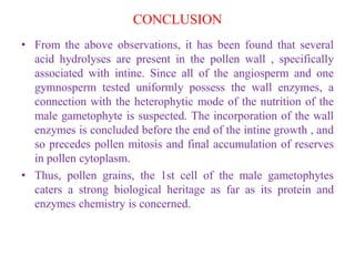 CONCLUSION
• From the above observations, it has been found that several
acid hydrolyses are present in the pollen wall , specifically
associated with intine. Since all of the angiosperm and one
gymnosperm tested uniformly possess the wall enzymes, a
connection with the heterophytic mode of the nutrition of the
male gametophyte is suspected. The incorporation of the wall
enzymes is concluded before the end of the intine growth , and
so precedes pollen mitosis and final accumulation of reserves
in pollen cytoplasm.
• Thus, pollen grains, the 1st cell of the male gametophytes
caters a strong biological heritage as far as its protein and
enzymes chemistry is concerned.
 