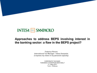 Approaches to address BEPS involving interest in
the banking sector: a flaw in the BEPS project?
CORPORATE TAX BASE:
TOWARDS A EUROPEAN NEW DEAL?
5 - 6 May 2017
Turin - Pollenzo
Federica Pitrone
International Tax Manager - Intesa Sanpaolo
(I express my views in my personal capacity)
 