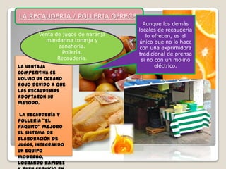 LA RECAUDERIA / POLLERIA OFRECE:
                                     Aunque los demás
                                   locales de recaudería
       Venta de jugos de naranja      lo ofrecen, es el
         mandarina toronja y       único que no lo hace
              zanahoria.            con una exprimidora
                Pollería.          tradicional de prensa
              Recaudería.           si no con un molino
La ventaja                                eléctrico.
competitiva se
volvio un oceano
rojo devido a que
las recauderias
adoptaron su
metodo.

•La recaudería y
pollería “el
Paquito” mejoro
el sistema de
elaboración de
jugos, integrando
un equipo
moderno,
logrando rapidez
 