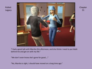 “I had a good talk with Marsha this afternoon, and she thinks I need to put Adah behind me and get on with my life.”“We don’t even know she’s gone for good....”“No, Marsha is right, I should have moved on a long time ago.”