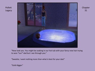 “Now look you. You might be soaking in our hot tub with your fancy new hair trying to woo *our* dad but I see through you.”“Sweetie, I want nothing more than what is best for your dad.”“Gold digger.”