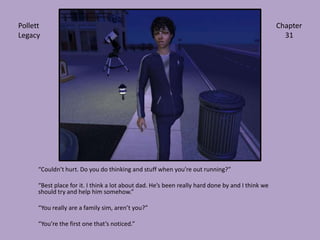 “Couldn’t hurt. Do you do thinking and stuff when you’re out running?”“Best place for it. I think a lot about dad. He’s been really hard done by and I think we should try and help him somehow.”“You really are a family sim, aren’t you?”“You’re the first one that’s noticed.”