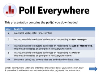 This presentation contains the poll(s) you downloaded What’s next? Jump to slide 6 and enter Slide Show mode to see your poll in action. Copy & paste slide 6 and beyond into your own presentation, or just use this presentation. Slide Contents 2 Suggested verbal notes for presenters 3 Instructions slide to educate audiences on responding via  text messages . 4 Instructions slide to educate audiences on responding via  web or mobile web .  This must be enabled on your poll in PollEverywhere.com. 5 Instructions slide to educate audiences on responding via  Twitter .  This must be enabled on your poll in PollEverywhere.com. 6+ The actual poll(s) you downloaded are embedded on these slides. 