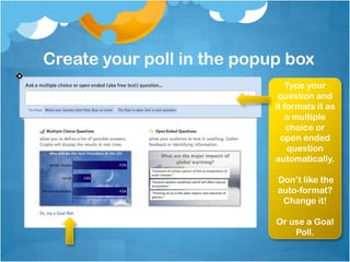 Create your poll in the popup box
                                Type your
                             question and
                            it formats it as
                                a multiple
                                choice or
                              open ended
                                question
                            automatically.

                            Don’t like the
                            auto-format?
                             Change it!

                            Or use a Goal
                                Poll.
 