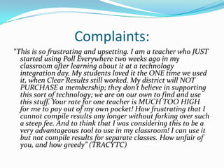 Complaints:
“This is so frustrating and upsetting. I am a teacher who JUST
  started using Poll Everywhere two weeks ago in my
  classroom after learning about it at a technology
  integration day. My students loved it the ONE time we used
  it, when Clear Results still worked. My district will NOT
  PURCHASE a membership; they don’t believe in supporting
  this sort of technology; we are on our own to find and use
  this stuff. Your rate for one teacher is MUCH TOO HIGH
  for me to pay out of my own pocket! How frustrating that I
  cannot compile results any longer without forking over such
  a steep fee. And to think that I was considering this to be a
  very advantageous tool to use in my classroom! I can use it
  but not compile results for separate classes. How unfair of
  you, and how greedy” (TRACYTC)
 
