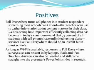 Positives
Poll Everywhere turns cell phones into student responders—
  something most schools can't afford—that teachers can use
  to gather information about content mastery in their class.
  ...Considering how important efficiently collecting data has
  become in today's classroom—and that 75 percent of all
  students with cell phones have unlimited texting plans—
  services like Poll Everywhere should be an instant hit in
  most schools.
As long as Wi-Fi is available, responses to Poll Everywhere
  surveys also can be sent in by laptops, iPads and iPod
  Touches. Answers can also be tweeted and still come
  straight into the presenter's PowerPoint slides in seconds.
 