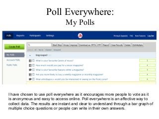 Poll Everywhere:
                                 My Polls




I have chosen to use poll everywhere as it encourages more people to vote as it
is anonymous and easy to access online. Poll everywhere is an affective way to
collect data. The results are instant and clear to understand through a bar graph of
multiple choice questions or people can write in their own answers.
 