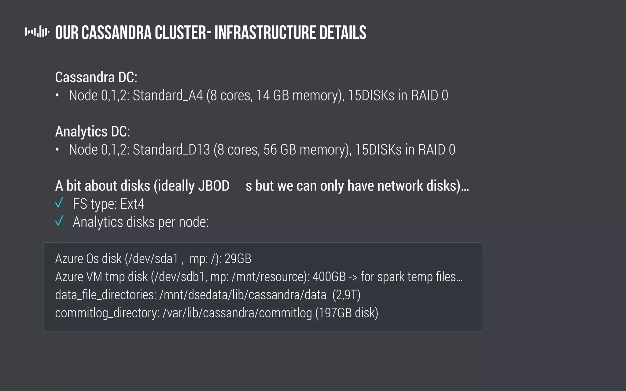 Our Cassandra Cluster- Infrastructure Details
Cassandra DC:
• Node 0,1,2: Standard_A4 (8 cores, 14 GB memory), 15DISKs in RAID 0
Analytics DC:
• Node 0,1,2: Standard_D13 (8 cores, 56 GB memory), 15DISKs in RAID 0
A bit about disks (ideally JBOD s but we can only have network disks)…
	 FS type: Ext4
	 Analytics disks per node:
Azure Os disk (/dev/sda1 , mp: /): 29GB
Azure VM tmp disk (/dev/sdb1, mp: /mnt/resource): 400GB - for spark temp files…
data_file_directories: /mnt/dsedata/lib/cassandra/data (2,9T)
commitlog_directory: /var/lib/cassandra/commitlog (197GB disk)
 
